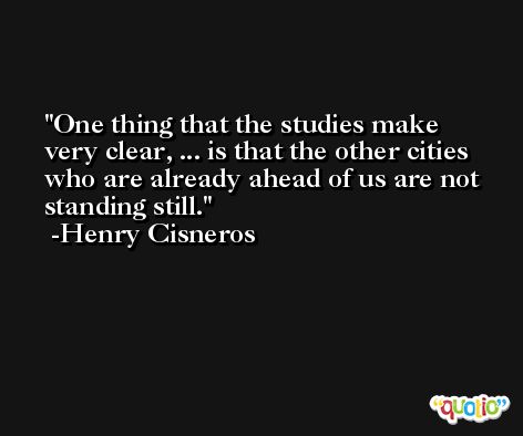 One thing that the studies make very clear, ... is that the other cities who are already ahead of us are not standing still. -Henry Cisneros