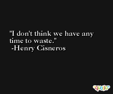 I don't think we have any time to waste. -Henry Cisneros