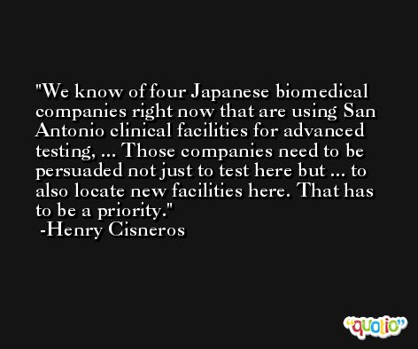 We know of four Japanese biomedical companies right now that are using San Antonio clinical facilities for advanced testing, ... Those companies need to be persuaded not just to test here but ... to also locate new facilities here. That has to be a priority. -Henry Cisneros