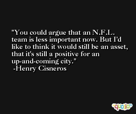 You could argue that an N.F.L. team is less important now. But I'd like to think it would still be an asset, that it's still a positive for an up-and-coming city. -Henry Cisneros