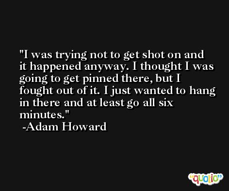 I was trying not to get shot on and it happened anyway. I thought I was going to get pinned there, but I fought out of it. I just wanted to hang in there and at least go all six minutes. -Adam Howard