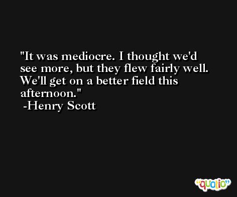It was mediocre. I thought we'd see more, but they flew fairly well. We'll get on a better field this afternoon. -Henry Scott