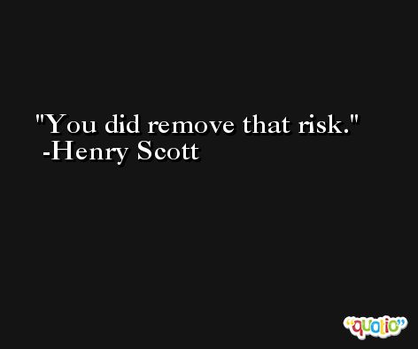 You did remove that risk. -Henry Scott