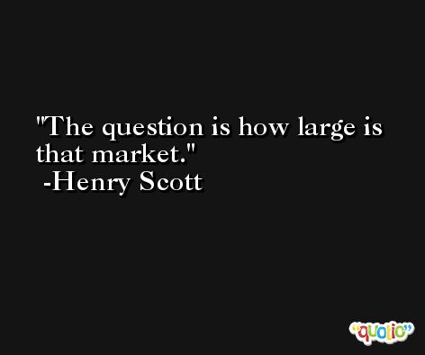 The question is how large is that market. -Henry Scott