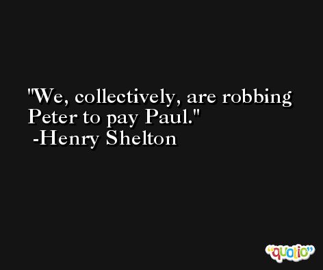 We, collectively, are robbing Peter to pay Paul. -Henry Shelton