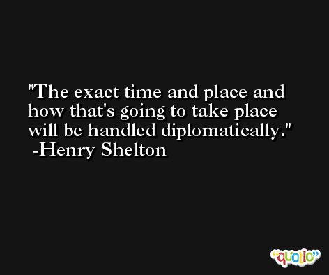 The exact time and place and how that's going to take place will be handled diplomatically. -Henry Shelton