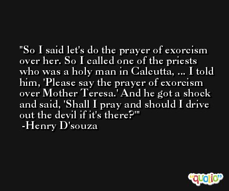 So I said let's do the prayer of exorcism over her. So I called one of the priests who was a holy man in Calcutta, ... I told him, 'Please say the prayer of exorcism over Mother Teresa.' And he got a shock and said, 'Shall I pray and should I drive out the devil if it's there?' -Henry D'souza