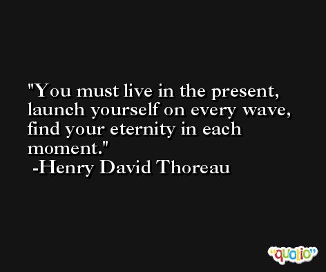 You must live in the present, launch yourself on every wave, find your eternity in each moment. -Henry David Thoreau