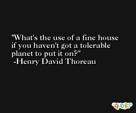 What's the use of a fine house if you haven't got a tolerable planet to put it on? -Henry David Thoreau