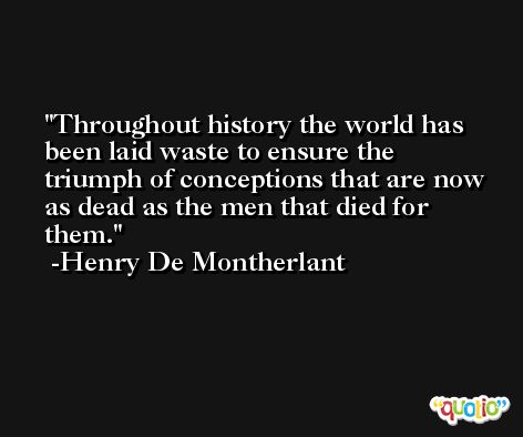 Throughout history the world has been laid waste to ensure the triumph of conceptions that are now as dead as the men that died for them. -Henry De Montherlant