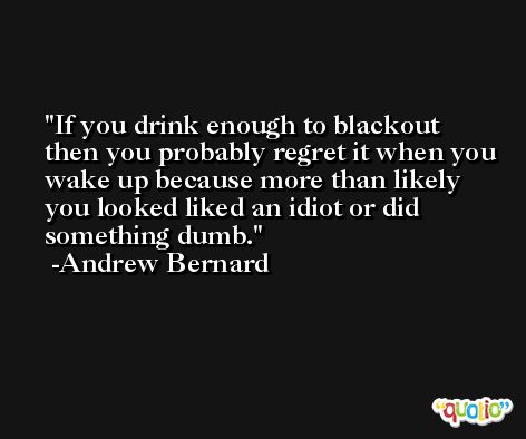 If you drink enough to blackout then you probably regret it when you wake up because more than likely you looked liked an idiot or did something dumb. -Andrew Bernard