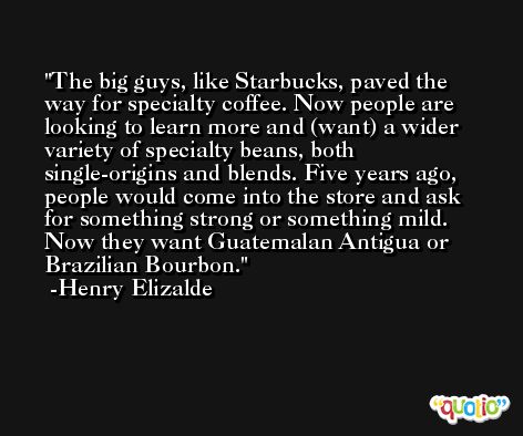 The big guys, like Starbucks, paved the way for specialty coffee. Now people are looking to learn more and (want) a wider variety of specialty beans, both single-origins and blends. Five years ago, people would come into the store and ask for something strong or something mild. Now they want Guatemalan Antigua or Brazilian Bourbon. -Henry Elizalde