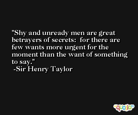 Shy and unready men are great betrayers of secrets:  for there are few wants more urgent for the moment than the want of something to say. -Sir Henry Taylor