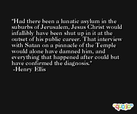 Had there been a lunatic asylum in the suburbs of Jerusalem, Jesus Christ would infallibly have been shut up in it at the outset of his public career. That interview with Satan on a pinnacle of the Temple would alone have damned him, and everything that happened after could but have confirmed the diagnosis. -Henry Ellis
