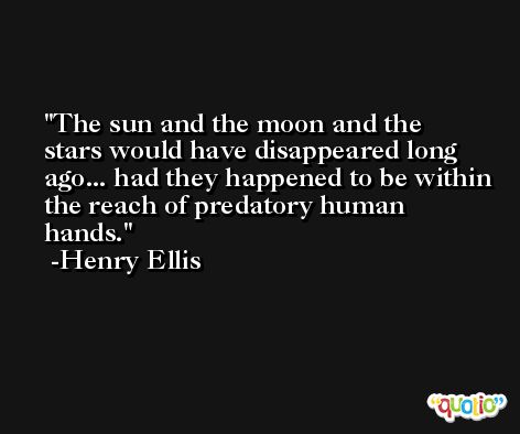 The sun and the moon and the stars would have disappeared long ago... had they happened to be within the reach of predatory human hands. -Henry Ellis