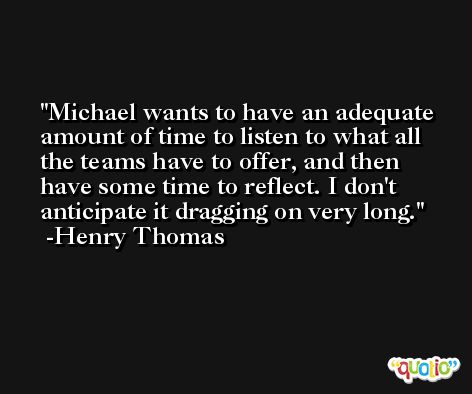 Michael wants to have an adequate amount of time to listen to what all the teams have to offer, and then have some time to reflect. I don't anticipate it dragging on very long. -Henry Thomas