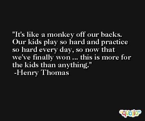 It's like a monkey off our backs. Our kids play so hard and practice so hard every day, so now that we've finally won ... this is more for the kids than anything. -Henry Thomas