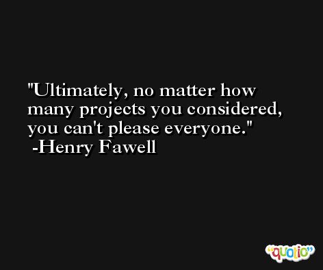 Ultimately, no matter how many projects you considered, you can't please everyone. -Henry Fawell