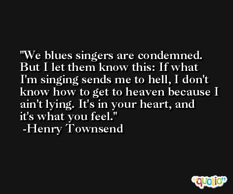 We blues singers are condemned. But I let them know this: If what I'm singing sends me to hell, I don't know how to get to heaven because I ain't lying. It's in your heart, and it's what you feel. -Henry Townsend