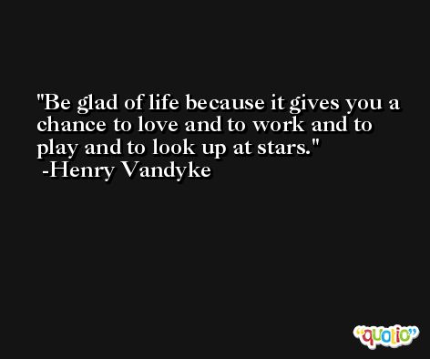 Be glad of life because it gives you a chance to love and to work and to play and to look up at stars. -Henry Vandyke