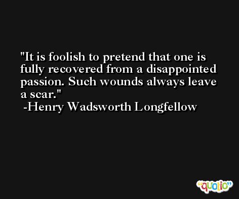 It is foolish to pretend that one is fully recovered from a disappointed passion. Such wounds always leave a scar. -Henry Wadsworth Longfellow