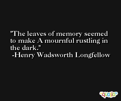 The leaves of memory seemed to make A mournful rustling in the dark. -Henry Wadsworth Longfellow