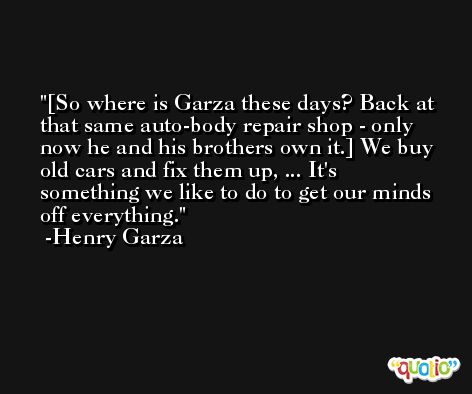 [So where is Garza these days? Back at that same auto-body repair shop - only now he and his brothers own it.] We buy old cars and fix them up, ... It's something we like to do to get our minds off everything. -Henry Garza
