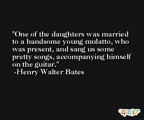 One of the daughters was married to a handsome young mulatto, who was present, and sang us some pretty songs, accompanying himself on the guitar. -Henry Walter Bates