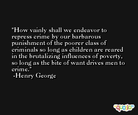How vainly shall we endeavor to repress crime by our barbarous punishment of the poorer class of criminals so long as children are reared in the brutalizing influences of poverty, so long as the bite of want drives men to crime. -Henry George