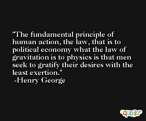 The fundamental principle of human action, the law, that is to political economy what the law of gravitation is to physics is that men seek to gratify their desires with the least exertion. -Henry George