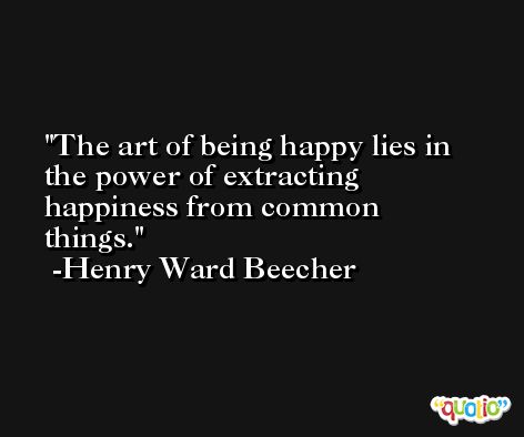 The art of being happy lies in the power of extracting happiness from common things. -Henry Ward Beecher