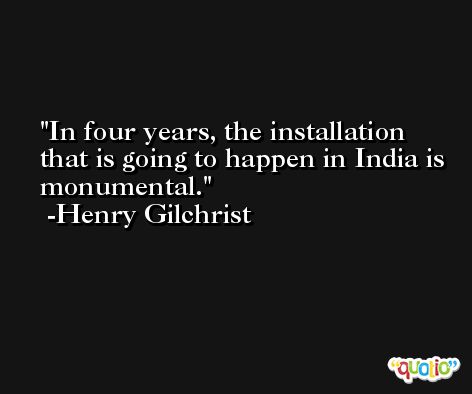In four years, the installation that is going to happen in India is monumental. -Henry Gilchrist