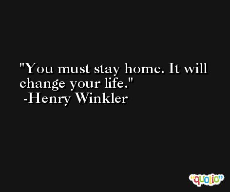 You must stay home. It will change your life. -Henry Winkler