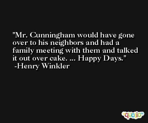 Mr. Cunningham would have gone over to his neighbors and had a family meeting with them and talked it out over cake. ... Happy Days. -Henry Winkler