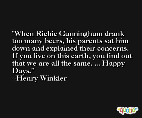 When Richie Cunningham drank too many beers, his parents sat him down and explained their concerns. If you live on this earth, you find out that we are all the same. ... Happy Days. -Henry Winkler