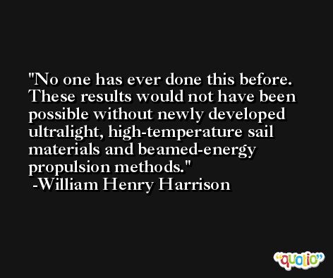 No one has ever done this before. These results would not have been possible without newly developed ultralight, high-temperature sail materials and beamed-energy propulsion methods. -William Henry Harrison