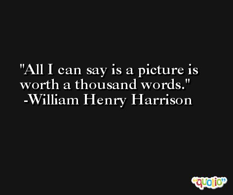 All I can say is a picture is worth a thousand words. -William Henry Harrison