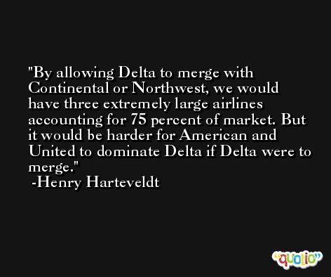 By allowing Delta to merge with Continental or Northwest, we would have three extremely large airlines accounting for 75 percent of market. But it would be harder for American and United to dominate Delta if Delta were to merge. -Henry Harteveldt