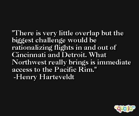 There is very little overlap but the biggest challenge would be rationalizing flights in and out of Cincinnati and Detroit. What Northwest really brings is immediate access to the Pacific Rim. -Henry Harteveldt