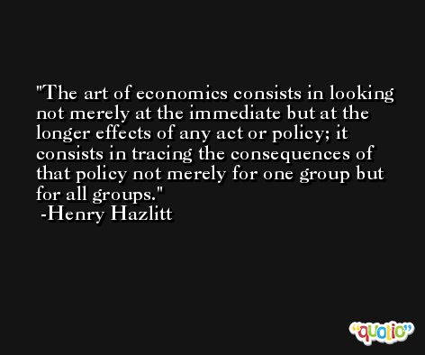 The art of economics consists in looking not merely at the immediate but at the longer effects of any act or policy; it consists in tracing the consequences of that policy not merely for one group but for all groups. -Henry Hazlitt