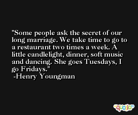 Some people ask the secret of our long marriage. We take time to go to a restaurant two times a week. A little candlelight, dinner, soft music and dancing. She goes Tuesdays, I go Fridays. -Henry Youngman