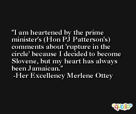 I am heartened by the prime minister's (Hon PJ Patterson's) comments about 'rupture in the circle' because I decided to become Slovene, but my heart has always been Jamaican. -Her Excellency Merlene Ottey