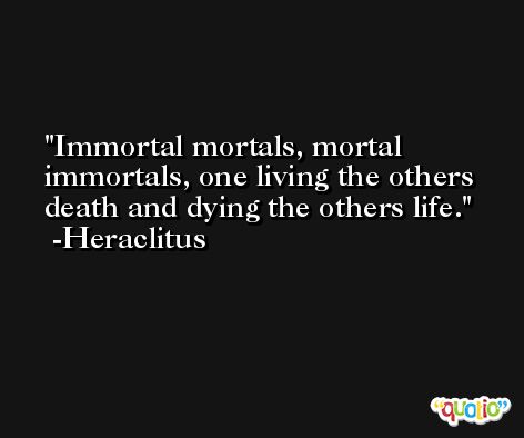 Immortal mortals, mortal immortals, one living the others death and dying the others life. -Heraclitus