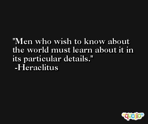 Men who wish to know about the world must learn about it in its particular details. -Heraclitus