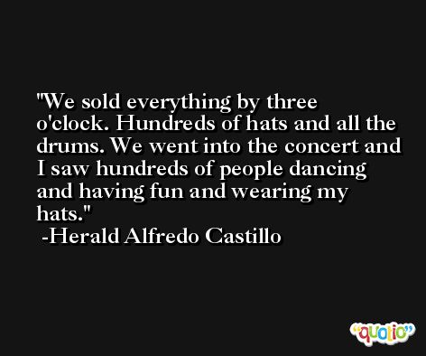 We sold everything by three o'clock. Hundreds of hats and all the drums. We went into the concert and I saw hundreds of people dancing and having fun and wearing my hats. -Herald Alfredo Castillo