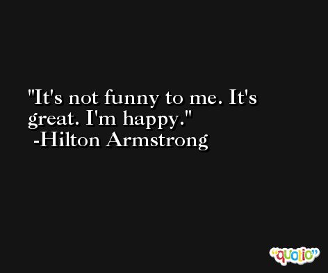 It's not funny to me. It's great. I'm happy. -Hilton Armstrong