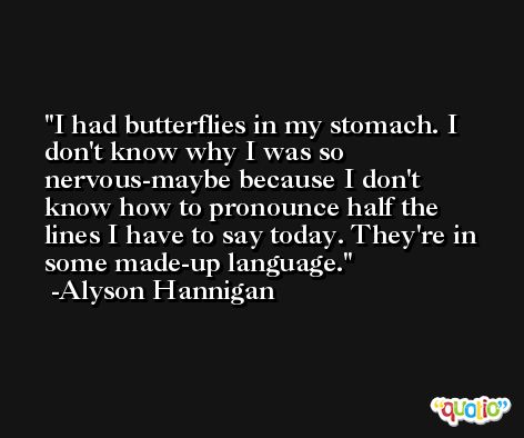 I had butterflies in my stomach. I don't know why I was so nervous-maybe because I don't know how to pronounce half the lines I have to say today. They're in some made-up language. -Alyson Hannigan