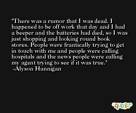 There was a rumor that I was dead. I happened to be off work that day and I had a beeper and the batteries had died, so I was just shopping and looking round book stores. People were frantically trying to get in touch with me and people were calling hospitals and the news people were calling my agent trying to see if it was true. -Alyson Hannigan