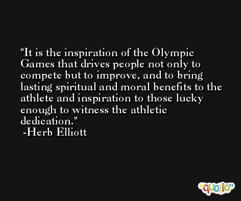 It is the inspiration of the Olympic Games that drives people not only to compete but to improve, and to bring lasting spiritual and moral benefits to the athlete and inspiration to those lucky enough to witness the athletic dedication. -Herb Elliott