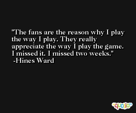 The fans are the reason why I play the way I play. They really appreciate the way I play the game. I missed it. I missed two weeks. -Hines Ward